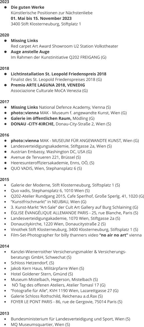 2023 •	Die guten Werke Künstlerische Positionen zur Nächstenliebe 01. Mai bis 15. November 2023 3400 Stift Klosterneuburg, Stiftplatz 1  2020 •	Missing Links Red carpet Art Award Showroom U2 Station Volkstheater •	Auge anstelle Auge Im Rahmen der Kunstinitiative Q202 FREIGANG (G)  2018 •	Lichtinstallation St. Leopold Friedenspreis 2018 Finalist des St. Leopold Friedenspreises 2018 (G) •	Premio ARTE LAGUNA 2018, VENEDIG  Associazione Culturale MoCA Venezia (G)  2017 •	Missing Links National Defence Academy, Vienna (S) •	photo::vienna MAK - Museum f. angewandte Kunst, Wien (G) •	Galerie im öffentlichen Raum, Mödling (G) •	DONAU -CITY-KIRCHE, Donau-City-Straße 2, Wien (S)  2016 •	photo::vienna MAK - MUSEUM FÜR ANGEWANDTE KUNST, Wien (G) •	Landesverteidigungsakademie, Stiftgasse 2a, Wien (S) •	Austrian Embassy, Washington DC, USA (G) •	Avenue de Tervueren 221, Brüssel (S) •	Heeresunteroffiziersakademie, Enns, OÖ, (S) •	QUO VADIS, Wien, Stephansplatz 6 (S)  2015 •	Galerie der Moderne, Stift Klosterneuburg, Stiftsplatz 1 (S) •	Quo vadis, Stephansplatz 6, 1010 Wien (S) •	Q202-Atelier Rundgang 2015, Cafe Sperlhof, Große Sperlg. 41, 1020 (G) •	“Kunstfrischmarkt” in NEUBAU, Wien (G) •	3. Kunst-Markt “Art-Sale” der Cult Art Gallery auf Burg Schlaining (G) •	ÉGLISE ÉVANGÉLIQUE ALLEMANDE PARIS - 25, rue Blanche, Paris (S) •	Landesverteidigungakademie, 1070 Wien, Stiftgasse 2a (S) •	Donaucitykirche, 1220 Wien, Donaucitystraße 2 (S) •	Vinothek Stift Klosterneuburg, 3400 Klosterneuburg, Stiftsplatz 1 (S) •	Film-Set-Photographer for billy thanners video “no air no art” vienna  2014 •	Kanzlei-Wienerroither Versicherungsmakler & Versicherungs- beratungs GmbH, Schwechat (S) •	Schloss Hetzendorf, (S) •	Jakob Kern Haus, Militärpfarre Wien (S) •	Hotel Goldener Stern, Gmünd (S) •	Museum Mistelbach, Hegerson, Mistelbach (S) •	 NÖ Tag des offenen Ateliers, Atelier Tomasl 17 (G) •	“Fotografie für Alle”, KVH 1190 Wien, Lazarettgasse 27 (G) •	Galerie Schloss Rothschild, Reichenau a.d.Rax (S) •	FOYER LE PONT PARIS - 86, rue de Gergovie, 75014 Paris (S)  2013  •	Bundesministerium für Landesverteidigung und Sport, Wien (S) •	MQ Museumsquartier, Wien (S)