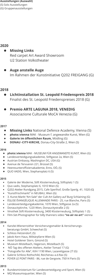 Ausstellungen (Auswahl) (S) Solo Ausstellungen (G) Gruppenausstellungen        2020 •	Missing Links Red carpet Art Award Showroom  U2 Station Volkstheater  •	Auge anstelle Auge Im Rahmen der Kunstinitiative Q202 FREIGANG (G)   2018 •	Lichtinstallation St. Leopold Friedenspreis 2018 Finalist des St. Leopold Friedenspreises 2018 (G)  •	Premio ARTE LAGUNA 2018, VENEDIG  Associazione Culturale MoCA Venezia (G)   2017 •	Missing Links National Defence Academy, Vienna (S) •	photo::vienna MAK - Museum f. angewandte Kunst, Wien (G) •	Galerie im öffentlichen Raum, Mödling (G) •	DONAU -CITY-KIRCHE, Donau-City-Straße 2, Wien (S)  2016 •	photo::vienna MAK - MUSEUM FÜR ANGEWANDTE KUNST, Wien (G) •	Landesverteidigungsakademie, Stiftgasse 2a, Wien (S) •	Austrian Embassy, Washington DC, USA (G) •	Avenue de Tervueren 221, Brüssel (S) •	Heeresunteroffiziersakademie, Enns, OÖ, (S) •	QUO VADIS, Wien, Stephansplatz 6 (S)  2015 •	Galerie der Moderne, Stift Klosterneuburg, Stiftsplatz 1 (S) •	Quo vadis, Stephansplatz 6, 1010 Wien (S) •	Q202-Atelier Rundgang 2015, Cafe Sperlhof, Große Sperlg. 41, 1020 (G) •	“Kunstfrischmarkt” in NEUBAU, Wien (G) •	3. Kunst-Markt “Art-Sale” der Cult Art Gallery auf Burg Schlaining (G) •	ÉGLISE ÉVANGÉLIQUE ALLEMANDE PARIS - 25, rue Blanche, Paris (S) •	Landesverteidigungakademie, 1070 Wien, Stiftgasse 2a (S) •	Donaucitykirche, 1220 Wien, Donaucitystraße 2 (S) •	Vinothek Stift Klosterneuburg, 3400 Klosterneuburg, Stiftsplatz 1 (S) •	Film-Set-Photographer for billy thanners video “no air no art” vienna  2014 •	Kanzlei-Wienerroither Versicherungsmakler & Versicherungs- beratungs GmbH, Schwechat (S) •	Schloss Hetzendorf, (S) •	Jakob Kern Haus, Militärpfarre Wien (S) •	Hotel Goldener Stern, Gmünd (S) •	Museum Mistelbach, Hegerson, Mistelbach (S) •	 NÖ Tag des offenen Ateliers, Atelier Tomasl 17 (G) •	“Fotografie für Alle”, KVH 1190 Wien, Lazarettgasse 27 (G) •	Galerie Schloss Rothschild, Reichenau a.d.Rax (S) •	FOYER LE PONT PARIS - 86, rue de Gergovie, 75014 Paris (S)  2013  •	Bundesministerium für Landesverteidigung und Sport, Wien (S) •	MQ Museumsquartier, Wien (S)