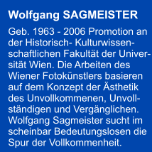 Wolfgang SAGMEISTER  Geb. 1963 - 2006 Promotion an  der Historisch- Kulturwissen- schaftlichen Fakultt der Univer- sitt Wien. Die Arbeiten des  Wiener Fotoknstlers basieren  auf dem Konzept der sthetik  des Unvollkommenen, Unvoll- stndigen und Vergnglichen.  Wolfgang Sagmeister sucht im  scheinbar Bedeutungslosen die  Spur der Vollkommenheit.