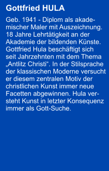 Gottfried HULA  Geb. 1941 - Diplom als akade- mischer Maler mit Auszeichnung.  18 Jahre Lehrttigkeit an der  Akademie der bildenden Knste.  Gottfried Hula beschftigt sich  seit Jahrzehnten mit dem Thema  Antlitz Christi. In der Stilsprache  der klassischen Moderne versucht  er diesem zentralen Motiv der  christlichen Kunst immer neue  Facetten abgewinnen. Hula ver- steht Kunst in letzter Konsequenz  immer als Gott-Suche.