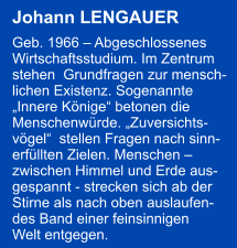 Johann LENGAUER   Geb. 1966  Abgeschlossenes  Wirtschaftsstudium. Im Zentrum  stehen  Grundfragen zur mensch- lichen Existenz. Sogenannte  Innere Knige betonen die  Menschenwrde. Zuversichts- vgel  stellen Fragen nach sinn- erfllten Zielen. Menschen   zwischen Himmel und Erde aus- gespannt - strecken sich ab der  Stirne als nach oben auslaufen- des Band einer feinsinnigen  Welt entgegen.